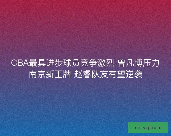 CBA最具进步球员竞争激烈 曾凡博压力南京新王牌 赵睿队友有望逆袭