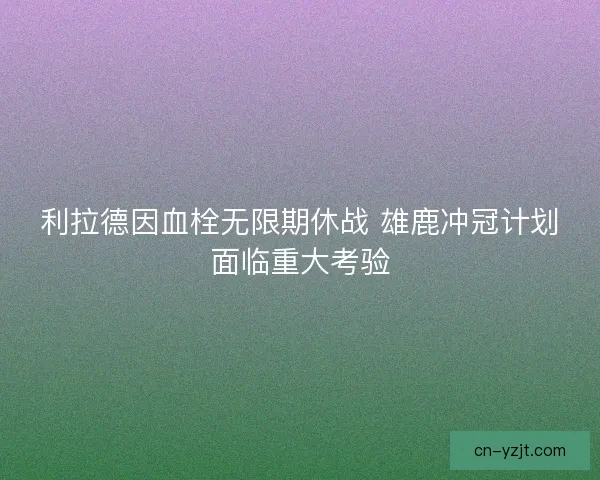 利拉德因血栓无限期休战 雄鹿冲冠计划面临重大考验