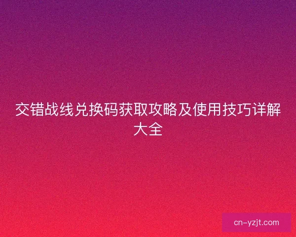 交错战线兑换码获取攻略及使用技巧详解大全 交错战线兑换码获取攻略及使用技巧详解大全
