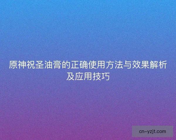 原神祝圣油膏的正确使用方法与效果解析及应用技巧 原神祝圣油膏的正确使用方法与效果解析及应用技巧