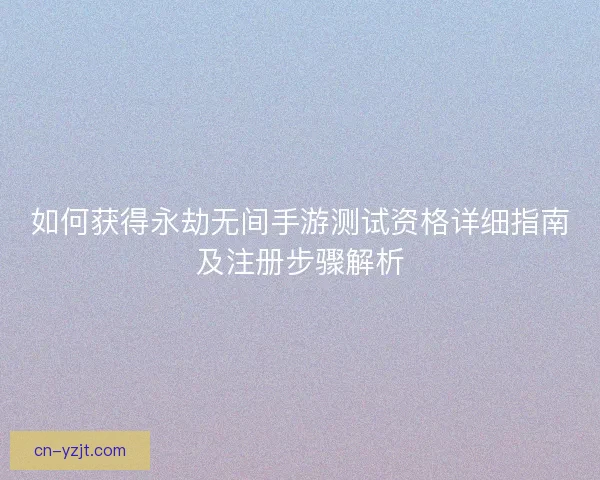 如何获得永劫无间手游测试资格详细指南及注册步骤解析 如何获得永劫无间手游测试资格详细指南及注册步骤解析