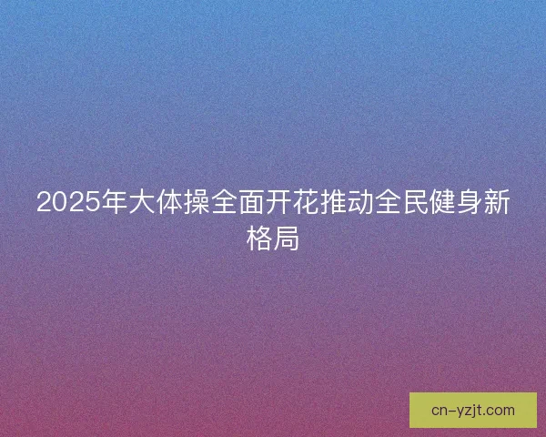 2025年大体操全面开花推动全民健身新格局 2025年大体操全面开花推动全民健身新格局