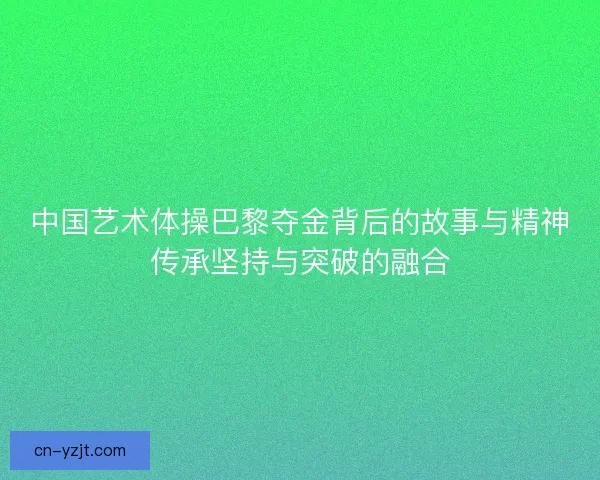 中国艺术体操巴黎夺金背后的故事与精神传承坚持与突破的融合