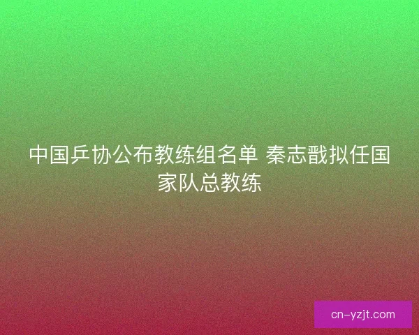 中国乒协公布教练组名单 秦志戬拟任国家队总教练 中国乒协公布教练组名单 秦志戬拟任国家队总教练