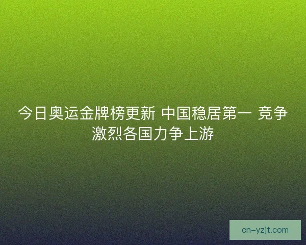 今日奥运金牌榜更新 中国稳居第一 竞争激烈各国力争上游
