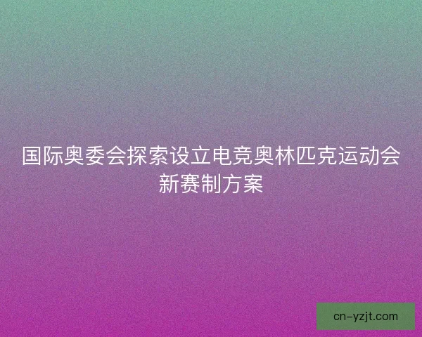 国际奥委会探索设立电竞奥林匹克运动会新赛制方案