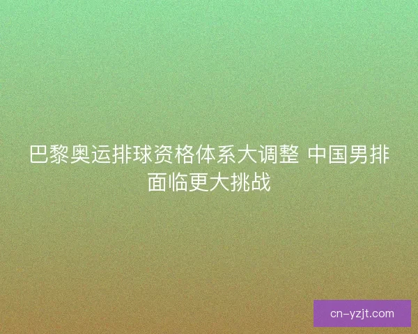 巴黎奥运排球资格体系大调整 中国男排面临更大挑战