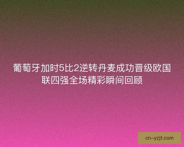 葡萄牙加时5比2逆转丹麦成功晋级欧国联四强全场精彩瞬间回顾