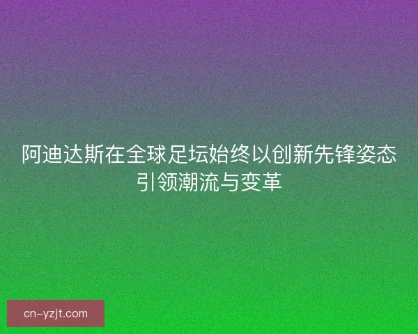阿迪达斯在全球足坛始终以创新先锋姿态引领潮流与变革