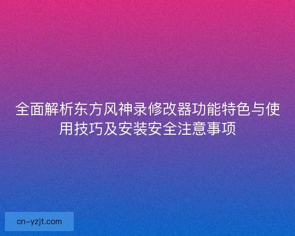 全面解析东方风神录修改器功能特色与使用技巧及安装安全注意事项
