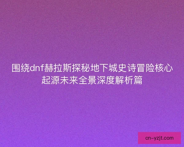 围绕dnf赫拉斯探秘地下城史诗冒险核心起源未来全景深度解析篇 围绕dnf赫拉斯探秘地下城史诗冒险核心起源未来全景深度解析篇