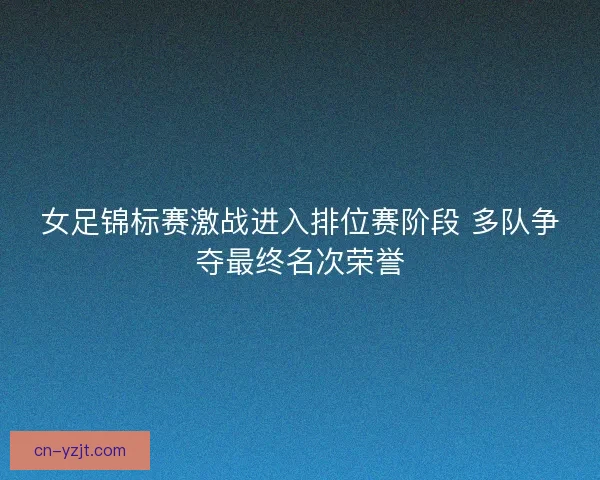 女足锦标赛激战进入排位赛阶段 多队争夺最终名次荣誉 女足锦标赛激战进入排位赛阶段 多队争夺最终名次荣誉