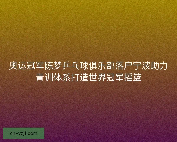 奥运冠军陈梦乒乓球俱乐部落户宁波助力青训体系打造世界冠军摇篮