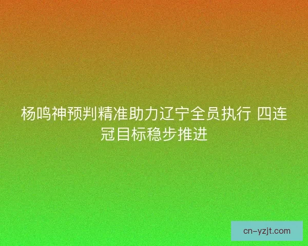 杨鸣神预判精准助力辽宁全员执行 四连冠目标稳步推进 杨鸣神预判精准助力辽宁全员执行 四连冠目标稳步推进