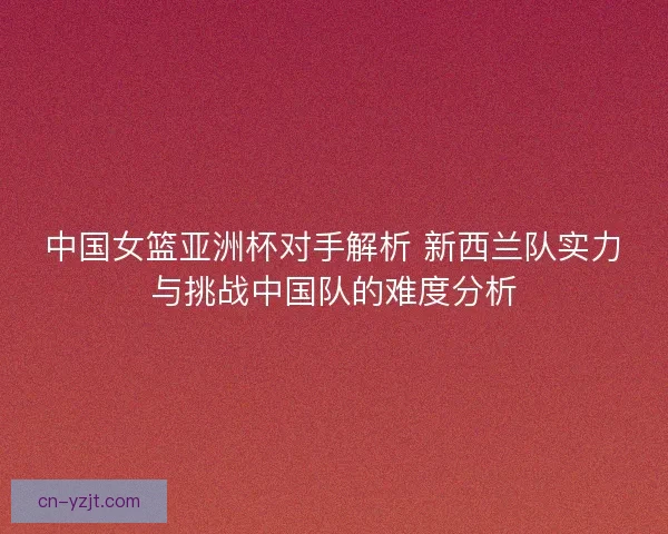 中国女篮亚洲杯对手解析 新西兰队实力与挑战中国队的难度分析