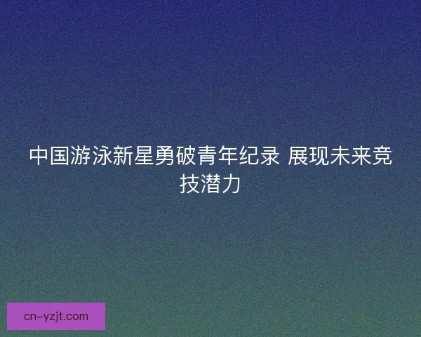 中国游泳新星勇破青年纪录 展现未来竞技潜力
