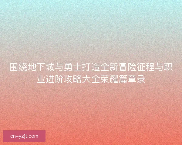 围绕地下城与勇士打造全新冒险征程与职业进阶攻略大全荣耀篇章录