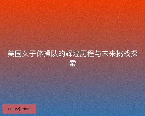 美国女子体操队的辉煌历程与未来挑战探索