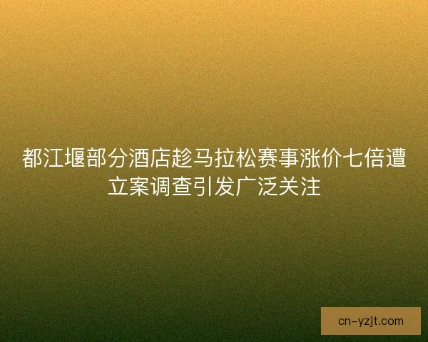都江堰部分酒店趁马拉松赛事涨价七倍遭立案调查引发广泛关注