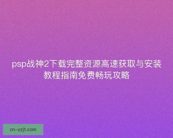 psp战神2下载完整资源高速获取与安装教程指南免费畅玩攻略