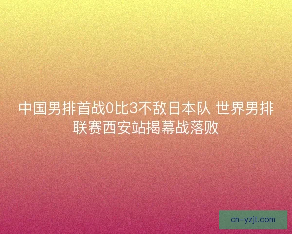 中国男排首战0比3不敌日本队 世界男排联赛西安站揭幕战落败 中国男排首战0比3不敌日本队 世界男排联赛西安站揭幕战落败