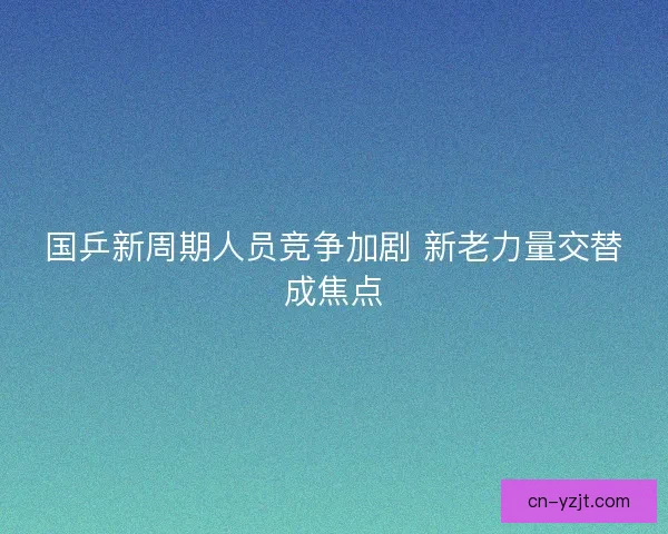 国乒新周期人员竞争加剧 新老力量交替成焦点 国乒新周期人员竞争加剧 新老力量交替成焦点