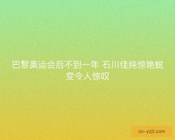 巴黎奥运会后不到一年 石川佳纯惊艳蜕变令人惊叹