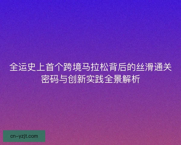 全运史上首个跨境马拉松背后的丝滑通关密码与创新实践全景解析