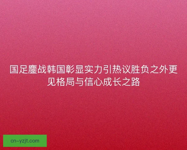 国足鏖战韩国彰显实力引热议胜负之外更见格局与信心成长之路 国足鏖战韩国彰显实力引热议胜负之外更见格局与信心成长之路